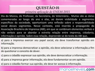 QUESTÃO 01
primeira aplicação do ENEM-2015
Dia	do	Música,	do	Professor,	da	Secretária,	do	Veterinário…	Muitas	são	as	datas	
comemoradas	 ao	 longo	 do	 ano	 e	 elas,	 ao	 darem	 visibilidade	 a	 segmentos	
especíﬁcos	 da	 sociedade,	 oportunizam	 uma	 reﬂexão	 sobre	 a	 responsabilidade	
social	 desses	 segmentos.	 Nesse	 contexto,	 está	 inserida	 a	 propaganda	 da	
Associação	Brasileira	de	Imprensa	(ABI),	em	que	se	combinam	elementos	verbais	e	
não	 verbais	 para	 se	 abordar	 a	 estreita	 relação	 entre	 imprensa,	 cidadania,	
informação	e	opinião.	Sobre	essa	relação,	depreende-se	do	texto	da	ABI	que,	
a)	 para	 a	 imprensa	 exercer	 seu	 papel	 social,	 ela	 deve	 transformar	 opinião	 em	
informação.	
b)	para	a	imprensa	democraMzar	a	opinião,	ela	deve	selecionar	a	informação.a	ﬁm	
de	quesMonar	o	conceito	de	dever.	
c)	para	o	cidadão	expressar	sua	opinião,	ele	deve	democraMzar	a	informação.	
d)	para	a	imprensa	gerar	informação,	ela	deve	fundamentar-se	em	opinião.	
e)	para	o	cidadão	formar	sua	opinião,	ele	deve	ter	acesso	à	informação.	
 