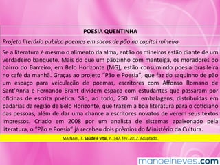 POESIA	QUENTINHA	
Projeto	literário	publica	poemas	em	sacos	de	pão	na	capital	mineira	
Se	a	literatura	é	mesmo	o	alimento	da	alma,	então	os	mineiros	estão	diante	de	um	
verdadeiro	banquete.	Mais	do	que	um	pãozinho	com	manteiga,	os	moradores	do	
bairro	do	Barreiro,	em	Belo	Horizonte	(MG),	estão	consumindo	poesia	brasileira	
no	café	da	manhã.	Graças	ao	projeto	“Pão	e	Poesia”,	que	faz	do	saquinho	de	pão	
um	 espaço	 para	 veiculação	 de	 poemas,	 escritores	 com	 Aﬀonso	 Romano	 de	
Sant’Anna	e	Fernando	Brant	dividem	espaço	com	estudantes	que	passaram	por	
oﬁcinas	 de	 escrita	 poéMca.	 São,	 ao	 todo,	 250	 mil	 embalagens,	 distribuídas	 em	
padarias	da	região	de	Belo	Horizonte,	que	trazem	a	boa	literatura	para	o	coMdiano	
das	pessoas,	além	de	dar	uma	chance	a	escritores	novatos	de	verem	seus	textos	
impressos.	 Criado	 em	 2008	 por	 um	 analista	 de	 sistemas	 apaixonado	 pela	
literatura,	o	“Pão	e	Poesia”	já	recebeu	dois	prêmios	do	Ministério	da	Cultura.	
MAINARI,	T.	Saúde	é	vital,	n.	347,	fev.	2012.	Adaptado.	
 