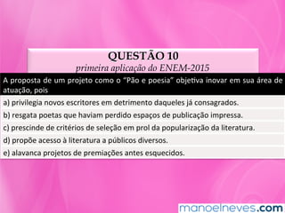 QUESTÃO 10
primeira aplicação do ENEM-2015
A	proposta	de	um	projeto	como	o	“Pão	e	poesia”	objeMva	inovar	em	sua	área	de	
atuação,	pois	
a)	privilegia	novos	escritores	em	detrimento	daqueles	já	consagrados.	
b)	resgata	poetas	que	haviam	perdido	espaços	de	publicação	impressa.	
c)	prescinde	de	critérios	de	seleção	em	prol	da	popularização	da	literatura.	
d)	propõe	acesso	à	literatura	a	públicos	diversos.	
e)	alavanca	projetos	de	premiações	antes	esquecidos.	
 