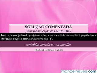 SOLUÇÃO COMENTADA
primeira aplicação do ENEM-2015
Posto	que	o	objeMvo	do	projeto	em	destaque	na	noncia	em	análise	é	popularizar	a	
literatura,	deve-se	assinalar	a	alternaMva	“d”.	
conteúdos abordados na questão
gêneros	textuais:	no]cia	
 