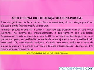 AZEITE	DE	OLIVA	E	ÓLEO	DE	LINHAÇA:	UMA	DUPLA	IMBATÍVEL	
Rico	 em	 gorduras	 do	 bem,	 ela	 combate	 a	 obesidade,	 dá	 um	 chega	 pra	 lá	 no	
diabete	e	ainda	livra	o	coração	de	entraves	
Ninguém	 precisa	 esquentar	 a	 cabeça,	 caso	 não	 seja	 possível	 usar	 os	 dois	 óleos	
junMnhos,	 no	 mesmo	 dia.	 Individualmente,	 o	 duo	 também	 bale	 um	 bolão.	
Segundo	um	estudo	recente	do	grupo	EurOlive,	formado	por	insMtuições	de	cinco	
países	 europeus,	 os	 polifenóis	 do	 azeite	 de	 oliva	 ajudam	 a	 frear	 a	 oxidação	 do	
colesterol	 LDL,	 considerado	 perigoso.	 Quando	 isso	 corre,	 reduz-se	 o	 risco	 de	
placas	de	gordura	na	parede	dos	vasos,	a	temida	arteriosclerose	-	doença	por	trás	
de	encrencas	como	o	infarto.	
MAINARI,	T.	Saúde	é	vital,	n.	347,	fev.	2012.	Adaptado.	
 