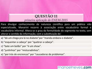 QUESTÃO 11
primeira aplicação do ENEM-2015
Para	 divulgar	 conhecimento	 de	 natureza	 ciennﬁca	 para	 um	 público	 não	
especializado,	 Manarini	 recorre	 à	 associação	 entre	 vocabulário	 formal	 e	
vocabulário	informal.	Altera-se	o	grau	da	formalidade	do	segmento	no	texto,	sem	
alterar	o	senMdo	da	informação,	com	a	subsMtuição	de:	
a)	“dá	um	chega	pra	lá	no	diabete”por	“manda	embora	o	diabete”.	
b)	“esquentar	a	cabeça”	por	“quebrar	a	cabeça”.	
c)	“bate	um	bolão”	por	“é	um	show”.	
d)	“junMnhos”	por	“misturadinhos”.	
e)	“por	trás	de	encrencas”	por	“causadoras	de	problemas”.	
 