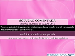 SOLUÇÃO COMENTADA
primeira aplicação do ENEM-2015
Todas	as	subsMtuições	propostas	são	inadequadas	ao	padrão	formal,	com	exceção	
daquela	transcrita	na	alternaMva	“e”.	
conteúdos abordados na questão
gêneros	textuais:	arLgo	de	divulgação	cien]ﬁca,	padrões	linguísLcos	
 