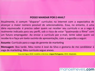 POSSO	MANDAR	POR	E-MAIL?	
Atualmente,	 é	 comum	 “disparar”	 currículos	 na	 internet	 com	 a	 expectaMva	 de	
alcançar	 o	 maior	 número	 possível	 de	 selecionadores.	 Essa,	 no	 entanto,	 é	 uma	
ideia	equivocada:	é	preciso	saber	quem	vai	receber	seu	currículo	e	se	a	vaga	é	
realmente	indicada	para	seu	perﬁl,	sob	o	risco	de	estar	“queimando	o	ﬁlme”	com	
um	 futuro	 empregador.	 Ao	 enviar	 o	 currículo	 por	 e-mail,	 tente	 saber	 quem	 vai	
recebe-lo	e	faça	um	texto	sucinto	de	apresentação,	com	a	sugestão	a	seguir:	
Assunto:	Currículo	para	a	vaga	de	gerente	de	markeMng	
Mensagem:	Boa	tarde.	Meu	nome	é	José	da	Silva	e	gostaria	de	me	candidatar	à	
vaga	de	markeMng.	Meu	currículo	segue	anexo.	
Guia	da	língua	2010:	modelos	e	técnicas.	Língua	Portuguesa,	2010.	Adaptado.	
 