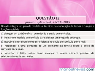 QUESTÃO 12
primeira aplicação do ENEM-2015
O	texto	integra	um	guia	de	modelos	e	técnicas	de	elaboração	de	textos	e	cumpre	a	
função	social	de	
a)	divulgar	um	padrão	oﬁcial	de	redação	e	envio	de	currículos.	
b)	indicar	um	modelo	de	currículo	para	pleitear	uma	vaga	de	emprego.	
c)	instruir	o	leitor	sobre	como	ser	eﬁciente	no	envio	de	currículo	por	e-mail.	
d)	 responder	 a	 uma	 pergunta	 de	 um	 assinante	 da	 revista	 sobre	 o	 envio	 de	
currículo	por	e-mail.	
e)	 orientar	 o	 leitor	 sobre	 como	 alcançar	 o	 maior	 número	 possível	 de	
selecionadores	de	currículos.	
 