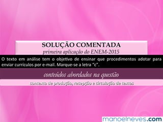 SOLUÇÃO COMENTADA
primeira aplicação do ENEM-2015
O	 texto	 em	 análise	 tem	 o	 objeMvo	 de	 ensinar	 que	 procedimentos	 adotar	 para	
enviar	currículos	por	e-mail.	Marque-se	a	letra	“c”.	
conteúdos abordados na questão
contexto	de	produção,	recepção	e	circulação	de	textos	
 