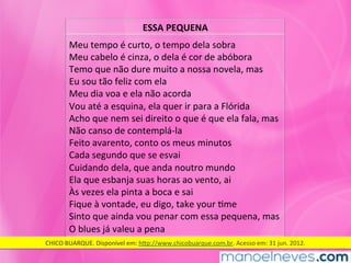 ESSA	PEQUENA	
Meu	tempo	é	curto,	o	tempo	dela	sobra	
Meu	cabelo	é	cinza,	o	dela	é	cor	de	abóbora	
Temo	que	não	dure	muito	a	nossa	novela,	mas	
Eu	sou	tão	feliz	com	ela	
Meu	dia	voa	e	ela	não	acorda	
Vou	até	a	esquina,	ela	quer	ir	para	a	Flórida	
Acho	que	nem	sei	direito	o	que	é	que	ela	fala,	mas		
Não	canso	de	contemplá-la	
Feito	avarento,	conto	os	meus	minutos	
Cada	segundo	que	se	esvai	
Cuidando	dela,	que	anda	noutro	mundo	
Ela	que	esbanja	suas	horas	ao	vento,	ai	
Às	vezes	ela	pinta	a	boca	e	sai	
Fique	à	vontade,	eu	digo,	take	your	Mme	
Sinto	que	ainda	vou	penar	com	essa	pequena,	mas		
O	blues	já	valeu	a	pena		
CHICO	BUARQUE.	Disponível	em:	hkp://www.chicobuarque.com.br.	Acesso	em:	31	jun.	2012.	
 
