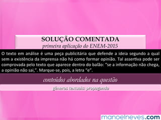 SOLUÇÃO COMENTADA
primeira aplicação do ENEM-2015
O	texto	em	análise	é	uma	peça	publicitária	que	defende	a	ideia	segundo	a	qual	
sem	a	existência	da	imprensa	não	há	como	formar	opinião.	Tal	asserMva	pode	ser	
comprovada	pelo	texto	que	aparece	dentro	do	balão:	“se	a	informação	não	chega,	
a	opinião	não	sai,”.	Marque-se,	pois,	a	letra	“e”.	
conteúdos abordados na questão
gêneros	textuais:	propaganda	
 