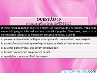 QUESTÃO 13
primeira aplicação do ENEM-2015
O	texto	“Essa	pequena”	registra	a	expressão	subjeMva	do	enunciador,	trabalhada	
em	uma	linguagem	informal,	comum	na	música	popular.	Observa-se,	como	marca	
da	variedade	coloquial	da	linguagem	presente	no	texto,	o	uso	de		
a)	palavras	emprestadas	de	língua	estrangeira,	de	uso	inusitado	no	português.		
b)	expressões	populares,	que	reforçam	a	proximidade	entre	o	autor	e	o	leitor.		
c)	palavras	polissêmicas,	que	geram	ambiguidade.		
d)	formas	pronominais	em	primeira	pessoa.		
e)	repeMções	sonoras	no	ﬁnal	dos	versos.	
 