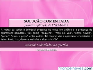 SOLUÇÃO COMENTADA
primeira aplicação do ENEM-2015
A	 marca	 da	 variante	 coloquial	 presente	 no	 texto	 em	 análise	 é	 a	 presença	 de	
expressões	 populares,	 tais	 como	 “pequena”,	 “meu	 dia	 voa”,	 “nossa	 novela”,	
“penar”,	“valeu	a	pena”,	entre	outras.	Tal	recurso	visa	a	aproximar	enunciador	e	
leitor.	Posto	isso,	deve-se	assinalar	a	alternaMva	“b”.	
conteúdos abordados na questão
variação	linguísLca	
 