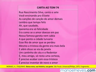 CARTA	AO	TOM	74	
Rua	Nascimento	Silva,	cento	e	sete		
Você	ensinando	pra	Elizete	
As	canções	de	canção	do	amor	demais		
Lembra	que	tempo	feliz	
Ah,	que	saudade,	
Ipanema	era	só	felicidade	
Era	como	se	o	amor	doesse	em	paz		
Nossa	famosa	garota	nem	sabia	
A	que	ponto	a	cidade	turvaria	
Esse	Rio	de	amor	que	se	perdeu		
Mesmo	a	tristeza	da	gente	era	mais	bela		
E	além	disso	se	via	da	janela	
Um	canMnho	de	céu	e	o	Redentor	
É,	meu	amigo,	só	resta	uma	certeza,	
É	preciso	acabar	com	essa	tristeza	
É	preciso	inventar	de	novo	o	amor		
MORAES,	V.;	TOQUINHO.	Bossa	nova,	sua	história,	sua	gente.	São	Paulo:	Universal/Philips,	1975.	Fragmento.	
 