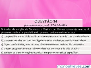 QUESTÃO 14
primeira aplicação do ENEM-2015
O	 trecho	 da	 canção	 de	 Toquinho	 e	 Vinícius	 de	 Moraes	 apresenta	 marcas	 do	
gênero	textual	carta,	possibilitando	que	o	eu	poéMco	e	o	interlocutor		
a)	comparMlhem	uma	visão	realista	sobre	o	amor	em	sintonia	com	o	meio	urbano.		
b)	troquem	noncias	em	tom	nostálgico	sobre	as	mudanças	ocorridas	na	cidade.		
c)	façam	conﬁdências,	uma	vez	que	não	se	encontram	mais	no	Rio	de	Janeiro.		
d)	tratem	pragmaMcamente	sobre	os	desMnos	do	amor	e	da	vida	citadina.		
e)	aceitem	as	transformações	ocorridas	em	pontos	turísMcos	especíﬁcos.	
 