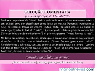 SOLUÇÃO COMENTADA
primeira aplicação do ENEM-2015
Devido	ao	suporte	onde	foi	veiculado	e	ao	fato	de	se	estruturar	em	versos,	o	texto	
em	 análise	 deve	 ser	 classiﬁcado	 como	 letra	 de	 música	 [/poema].	 Percebem-se	
nele,	 entretanto,	 traços	 do	 gênero	 textual	 carta	 [pessoal]	 dentre	 os	 quais:	 a)	
endereço;	b)	seleção	lexical	[“carta”];	c)	presença	de	relato	seguido	de	comentário	
[“Um	canMnho	de	céu	e	o	Redentor”];	d)	primeira	pessoa	[“Nossa	famosa	garota”].	
No	texto	em	análise,	percebe-se,	ainda,	que	o	enunciador	narra	nostalgicamente	
situações	 parMlhadas	 com	 o	 interlocutor	 [“Nossa	 famosa	 garota	 nem	 sabia”].	
Paralelamente	a	tal	relato,	constata-se	certo	pesar	pelo	passar	do	tempo	[“Lembra	
que	tempo	feliz”,	“Ipanema	era	só	felicidade”,	“Esse	Rio	de	amor	que	se	perdeu”].	
Posto	isso,	deve-se	assinalar	a	alternaMva	“b”.	
conteúdos abordados na questão
gênero	textual:	carta	[pessoal],	quarta	geração	do	modernismo,	
 