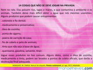 14	COISAS	QUE	NÃO	SE	DEVE	JOGAR	NA	PRIVADA	
Nem	no	ralo.	Elas	poluem	rios,	lagos	e	mares,	o	que	contamina	o	ambiente	e	os	
animais.	 Também	 deixa	 mais	 diXcil	 obter	 a	 água	 que	 nós	 mesmos	 usaremos.	
Alguns	produtos	que	podem	causar	entupimentos:	
.	cotonete	e	ﬁo	dental;	
.	medicamento	e	preservaMvo;	
.	óleo	de	cozinha;	
.	ponta	de	cigarro;	
.	poeira	de	varrição	de	casa;	
.	ﬁo	de	cabelo	e	pelo	de	animais;	
.	Mnta	que	não	seja	à	base	de	água;	
.	querosene,	gasolina,	solvente,	Mner;	
Jogue	 esses	 produtos	 no	 lixo	 comum.	 Alguns	 deles,	 como	 o	 óleo	 de	 cozinha,	
medicamento	e	Mnta,	podem	ser	levados	a	pontos	de	coleta	oﬁciais,	que	darão	a	
desMnação	ﬁnal	adequada.	
MORGADO,	M.;	EMASA.	Manual	de	eMqueta.	Planeta	sustentável.	jul.-ago,	2013.	Adaptado.	
 