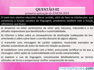 QUESTÃO 02
primeira aplicação do ENEM-2015
O	texto	tem	objeMvo	educaMvo.	Nesse	senMdo,	além	do	foco	no	interlocutor,	que	
caracteriza	 a	 função	 conaMva	 da	 linguagem,	 predomina	 também	 nele	 a	 função	
referencial,	que	busca	
a)	 despertar	 no	 leitor	 senMmentos	 de	 amor	 pela	 natureza,	 induzindo-o	 a	 ter	
aMtudes	responsáveis	que	beneﬁciarão	a	sustentabilidade.	
b)	 informar	 o	 leitor	 sobre	 as	 consequências	 da	 desMnação	 inadequada	 do	 lixo,	
orientando-o	sobre	como	fazer	o	correto	descarte	de	alguns	objetos.	
c)	 transmiMr	 uma	 mensagem	 de	 caráter	 subjeMvo,	 mostrando	 exemplos	 de	
aMtudes	sustentáveis	do	autor	do	texto	em	relação	ao	planeta.	
d)	estabelecer	uma	comunicação	com	o	leitor,	procurando	cerMﬁcar-se	de	que	a	
mensagem	sobre	ações	de	sustentabilidade	está	sendo	compreendida.	
e)	 explorar	 o	 uso	 da	 linguagem,	 conceituando	 detalhadamente	 os	 termos	
uMlizados	de	forma	a	proporcionar	melhor	compreensão	do	texto.	
 