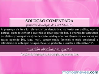 SOLUÇÃO COMENTADA
primeira aplicação do ENEM-2015
A	 presença	 da	 função	 referencial	 ou	 denotaMva,	 no	 texto	 em	 análise,	 ocorre	
porque,	além	de	elencar	o	que	não	se	deve	jogar	no	lixo,	o	enunciador	apresenta	
os	efeitos	[consequências]	do	descarte	inadequado	dos	elementos	elencados	no	
texto:	 poluição	 [rio,	 lago,	 mar],	 contaminação	 [animais	 e	 meio	 ambiente]	 e	
diﬁculdade	na	obtenção	de	água.	Deve-se,	portanto,	assinalar	a	alternaMva	“b”.	
conteúdos abordados na questão
funções	da	linguagem,	estratégias	argumentaLvas	
 