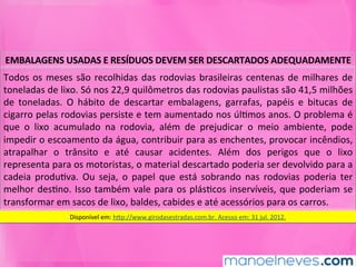 EMBALAGENS	USADAS	E	RESÍDUOS	DEVEM	SER	DESCARTADOS	ADEQUADAMENTE	
Todos	os	meses	são	recolhidas	das	rodovias	brasileiras	centenas	de	milhares	de	
toneladas	de	lixo.	Só	nos	22,9	quilômetros	das	rodovias	paulistas	são	41,5	milhões	
de	 toneladas.	 O	 hábito	 de	 descartar	 embalagens,	 garrafas,	 papéis	 e	 bitucas	 de	
cigarro	pelas	rodovias	persiste	e	tem	aumentado	nos	úlMmos	anos.	O	problema	é	
que	 o	 lixo	 acumulado	 na	 rodovia,	 além	 de	 prejudicar	 o	 meio	 ambiente,	 pode	
impedir	o	escoamento	da	água,	contribuir	para	as	enchentes,	provocar	incêndios,	
atrapalhar	 o	 trânsito	 e	 até	 causar	 acidentes.	 Além	 dos	 perigos	 que	 o	 lixo	
representa	para	os	motoristas,	o	material	descartado	poderia	ser	devolvido	para	a	
cadeia	 produMva.	 Ou	 seja,	 o	 papel	 que	 está	 sobrando	 nas	 rodovias	 poderia	 ter	
melhor	desMno.	Isso	também	vale	para	os	plásMcos	inservíveis,	que	poderiam	se	
transformar	em	sacos	de	lixo,	baldes,	cabides	e	até	acessórios	para	os	carros.	
Disponível	em:	hkp://www.girodasestradas.com.br.	Acesso	em:	31	jul.	2012.	
 