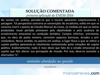 SOLUÇÃO COMENTADA
primeira aplicação do ENEM-2016
No	 soneto	 em	 análise,	 percebe-se	 que	 o	 locutor	 apresenta	 subjeCvamente	 a	
paisagem.	Tal	perspecCva	contraria	as	convenções	do	arcadismo,	esClo	em	que	se	
costuma	inserir	a	poesia	de	Cláudio	Manuel	da	Costa,	na	medida	em	que	os	textos	
produzidos	 nesse	 período	 primavam	 pela	 objeCvidade	 e	 pela	 ausência	 de	
envolvimento	 emocional	 na	 condução	 temáCca.	 Cumpre	 informar,	 entretanto,	
que,	 na	 obra	 do	 poeta	 mineiro,	 convivem	 aspectos	 barrocos,	 árcades	 e	 pré-
românCcos.	Nesse	senCdo,	no	poema	em	análise,	o	lugar	usico	a	que	se	refere	o	
sujeito	 poéCco	 apresenta-se	 totalmente	 contaminado	 pelas	 emoções	 do	 sujeito	
poéCco.	Evidentemente,	nada	é	mais	óbvio	que	fato	de	o	estado	emocional	do	
sujeito	 que	 fala	 alterar	 sua	 percepção	 de	 mundo.	 Por	 isso,	 deve-se	 assinalar	 a	
alternaCva	“e”.	
conteúdos abordados na questão
arcadismo	
 