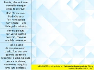 Poesia,	não	será	esse	
o	senCdo	em	que	
ainda	te	escrevo:	
ﬂor!	(Te	escrevo:	
ﬂor!	Não	uma	
ﬂor,	nem	aquela	
ﬂor-virtude	—	em	
disfarçados	urinóis).	
Flor	é	a	palavra	
ﬂor;	verso	inscrito	
no	verso,	como	as	
manhãs	no	tempo.	
Flor	é	o	salto		
da	ave	para	o	voo:	
o	salto	fora	do	sono	
quando	teu	tecido	
se	rompe;	é	uma	explosão	
posta	a	funcionar,	
como	uma	máquina,	
uma	jura	de	ﬂores.	
MELO NETO, J. C. Antiode. In.: Psicologia da composição. Rio de
Janeiro: Nova Fronteira, 1997.	
 