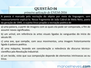 QUESTÃO 04
primeira aplicação do ENEM-2016
A	 poesia	 é	 marcada	 pela	 recriação	 do	 objeto	 por	 meio	 da	 linguagem,	 sem	
necessariamente	explicá-lo.	Nesse	fragmento	de	João	Cabral	de	Melo	Neto,	poeta	
da	geração	de	1945,	o	sujeito	lírico	propõe	a	recriação	poéCca	de	
a)	uma	palavra,	a	parCr	de	imagens	com	as	quais	ela	pode	ser	comparada,	a	ﬁm	de	
assumir	novos	signiﬁcados.	
b)	 um	 urinol,	 em	 referência	 às	 artes	 visuais	 ligadas	 às	 vanguardas	 do	 início	 do	
século	XX.	
c)	 uma	 ave,	 que	 compõe,	 com	 seus	 movimentos,	 uma	 imagem	 historicamente	
ligada	à	palavra	poéCca.	
d)	 uma	 máquina,	 levando	 em	 consideração	 a	 relevância	 do	 discurso	 técnico-
cien]ﬁco	pós-Revolução	Industrial.	
e)	um	tecido,	visto	que	sua	composição	depende	de	elementos	intrínsecos	ao	eu	
lírico.	
 
