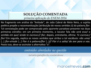 SOLUÇÃO COMENTADA
primeira aplicação do ENEM-2016
No	fragmento	em	análise	da	“AnCode”,	de	João	Cabral	de	Melo	Neto,	o	sujeito	
poéCco	propõe	a	ressemanCzação	[atribuição	de	novos	senCdos	à]	da	palavra	ﬂor.	
Tal	constatação	pode	ser	comprovada	pelo	aparente	paradoxo	presente	nas	duas	
primeiras	 estrofes:	 em	 um	 primeiro	 momento,	 o	 locutor	 fala	 não	 será	 esse/	 o	
sen2do	em	que/	ainda	te	escrevo://	ﬂor;	depois,	entretanto,	aﬁrma:	Te	escrevo:/	
ﬂor!	Em	seguida,	explica	os	novos	senCdos	que	atribui	a	tal	vocábulo:	não	uma/		
[…]	ﬂor-virtude	[…]	Flor	é	a	palavra/ﬂor	[…]//	Flor	é	o	salto/	da	ave	para	o	voo.	
Posto	isso,	deve-se	assinalar	a	alternaCva	“a”.	
conteúdos abordados na questão
terceira	geração	do	modernismo	
 