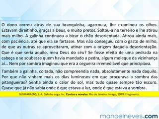 O	 dono	 correu	 atrás	 de	 sua	 branquinha,	 agarrou-a,	 lhe	 examinou	 os	 olhos.	
Estavam	direiCnho,	graças	a	Deus,	e	muito	pretos.	Soltou-a	no	terreiro	e	lhe	aCrou	
mais	milho.	A	galinha	conCnuou	a	bicar	o	chão	desorientada.	ACrou	ainda	mais,	
com	paciência,	até	que	ela	se	fartasse.	Mas	não	conseguiu	com	o	gasto	de	milho,	
de	 que	 as	 outras	 se	 aproveitaram,	 aCnar	 com	 a	 origem	 daquela	 desorientação.	
Que	 é	 que	 seria	 aquilo,	 meu	 Deus	 do	 céu?	 Se	 fosse	 efeito	 de	 uma	 pedrada	 na	
cabeça	e	se	soubesse	quem	havia	mandado	a	pedra,	algum	moleque	da	vizinhança	
aí…	Nem	por	sombra	imaginou	que	era	a	cegueira	irremediável	que	principiava.	
Também	a	galinha,	coitada,	não	compreendia	nada,	absolutamente	nada	daquilo.	
Por	 que	 não	 vinham	 mais	 os	 dias	 luminosos	 em	 que	 procurava	 a	 sombra	 das	
pitangueiras?	 SenCa	 ainda	 o	 calor	 do	 sol,	 mas	 tudo	 quase	 sempre	 tão	 escuro.	
Quase	que	já	não	sabia	onde	é	que	estava	a	luz,	onde	é	que	estava	a	sombra.	
GUIMARAENS,	J.	A.	Galinha	cega.	In.:	Contos	e	novelas.	Rio	de	Janeiro:	Imago,	1978.	Fragmento.	
 