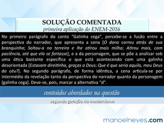 SOLUÇÃO COMENTADA
primeira aplicação do ENEM-2016
No	 primeiro	 parágrafo	 do	 conto	 “Galinha	 cega”,	 percebe-se	 a	 fusão	 entre	 a	
perspecCva	 do	 narrador,	 que	 apresenta	 a	 cena	 [O	 dono	 correu	 atrás	 de	 sua	
branquinha;	 Soltou-a	 no	 terreiro	 e	 lhe	 a2rou	 mais	 milho;	 A2rou	 mais,	 com	
paciência,	até	que	ela	se	fartasse],	e	a	da	personagem,	que	se	põe	a	analisar	sob	
uma	 óCca	 bastante	 especíﬁca	 o	 que	 está	 acontecendo	 com	 uma	 galinha	
desorientada	[Estavam	direi2nho,	graças	a	Deus;	Que	é	que	seria	aquilo,	meu	Deus	
do	 céu?].	 No	 segundo	 parágrafo,	 de	 forma	 idênCca,	 a	 cena	 arCcula-se	 por	
intermédio	da	revelação	tanto	da	perspecCva	do	narrador	quanto	da	personagem	
[galinha	cega].	Deve-se,	pois,	marcar	a	alternaCva	“d”.	
conteúdos abordados na questão
segunda	geração	do	modernismo	
 