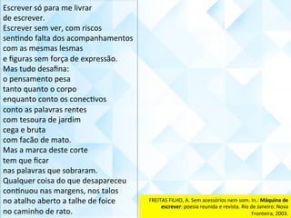 Escrever	só	para	me	livrar	
de	escrever.	
Escrever	sem	ver,	com	riscos	
senCndo	falta	dos	acompanhamentos	
com	as	mesmas	lesmas	
e	ﬁguras	sem	força	de	expressão.	
Mas	tudo	desaﬁna:	
o	pensamento	pesa	
tanto	quanto	o	corpo	
enquanto	conto	os	conecCvos	
conto	as	palavras	rentes	
com	tesoura	de	jardim	
cega	e	bruta	
com	facão	de	mato.	
Mas	a	marca	deste	corte	
tem	que	ﬁcar	
nas	palavras	que	sobraram.	
Qualquer	coisa	do	que	desapareceu	
conCnuou	nas	margens,	nos	talos	
no	atalho	aberto	a	talhe	de	foice	
no	caminho	de	rato.	
FREITAS	FILHO,	A.	Sem	acessórios	nem	som.	In.:	Máquina	de	
escrever:	poesia	reunida	e	revista.	Rio	de	Janeiro:	Nova	
Fronteira,	2003.	
 