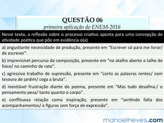 QUESTÃO 06
primeira aplicação do ENEM-2016
Nesse	texto,	a	reﬂexão	sobre	o	processo	criaCvo	aponta	para	uma	concepção	de	
aCvidade	poéCca	que	põe	em	evidência	o(a)	
a)	angusCante	necessidade	de	produção,	presente	em	“Escrever	só	para	me	livrar/	
de	escrever”.	
b)	imprevisível	percurso	da	composição,	presente	em	“no	atalho	aberto	a	talhe	de	
foice/	no	caminho	de	rato”.	
c)	agressivo	trabalho	de	supressão,	presente	em	“corto	as	palavras	rentes/	com	
tesoura	de	jardim/	cega	a	bruta”.	
d)	 inevitável	 frustração	 diante	 do	 poema,	 presente	 em	 “Mas	 tudo	 desaﬁna:/	 o	
pensamento	pesa/	tanto	quanto	o	corpo”.	
e)	 conﬂituosa	 relação	 coma	 inspiração,	 presente	 em	 “senCndo	 falta	 dos	
acompanhamentos/	e	ﬁguras	sem	força	de	expressão”.	
 