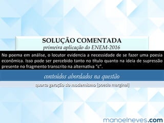 SOLUÇÃO COMENTADA
primeira aplicação do ENEM-2016
No	poema	em	análise,	o	locutor	evidencia	a	necessidade	de	se	fazer	uma	poesia	
econômica.	Isso	pode	ser	percebido	tanto	no	]tulo	quanto	na	ideia	de	supressão	
presente	no	fragmento	transcrito	na	alternaCva	“c”.	
conteúdos abordados na questão
quarta	geração	do	modernismo	[poesia	marginal]	
 