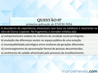 QUESTÃO 07
primeira aplicação do ENEM-2016
A	descoberta	de	experiências	emocionais	com	base	no	coCdiano	é	recorrente	na	
obra	de	Clarice	Lispector.	No	fragmento,	o	narrador	enfaCza	o(a)	
a)	comportamento	vaidoso	de	mulheres	de	condição	social	privilegiada.	
b)	anulação	das	diferenças	sociais	no	espaço	público	de	uma	estação.	
c)	incompaCbilidade	psicológica	entre	mulheres	de	gerações	diferentes.	
d)	constrangimento	da	aproximação	formal	de	pessoas	desconhecidas.	
e)	senCmento	de	solidão	alimentado	pelo	processo	de	envelhecimento.	
 