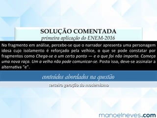 SOLUÇÃO COMENTADA
primeira aplicação do ENEM-2016
No	fragmento	em	análise,	percebe-se	que	o	narrador	apresenta	uma	personagem	
idosa	 cujo	 isolamento	 é	 reforçado	 pela	 velhice,	 o	 que	 se	 pode	 constatar	 por	
fragmentos	como	Chega-se	a	um	certo	ponto	—	e	o	que	foi	não	importa.	Começa	
uma	nova	raça.	Um	a	velha	não	pode	comunicar-se.	Posto	isso,	deve-se	assinalar	a	
alternaCva	“e”.	
conteúdos abordados na questão
terceira	geração	do	modernismo	
 