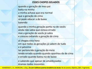 quando	a	geração	de	meu	pai	
baCa	na	minha	
a	minha	achava	que	era	normal	
que	a	geração	de	cima	
só	pode	educar	a	de	baixo	
batendo	
quando	a	minha	geração	baCa	na	de	vocês	
ainda	não	sabia	que	estava	errado	
mas	a	geração	de	vocês	já	sabia	
e	cresceu	odiando	a	geração	de	cima	
aí	chegou	esta	hora	
em	que	todas	as	gerações	já	sabem	de	tudo	
e	é	péssimo	
ter	pertencido	à	geração	do	meio	
tendo	errado	quando	apanhou	da	de	cima	
e	errado	quando	bateu	na	de	baixo	
e	sabendo	que	apesar	de	amaldiçoados	
éramos	todos	inocentes	
ESSES	CHOPES	GELADOS	
WANDERLEY,	J.	In.:	MORICONI,	I.	(Org.).	Os	cem	melhores	poemas	brasileiros	do	século.	Rio	de	Janeiro:	ObjeCva,	2001.	Fragmento.	
 