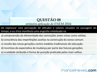 QUESTÃO 08
primeira aplicação do ENEM-2016
Ao	 expressar	 uma	 percepção	 de	 aCtudes	 e	 valores	 situados	 na	 passagem	 do	
tempo,	o	eu	lírico	manifesta	uma	angúsCa	sinteCzada	na	
a)	compreensão	da	efemeridade	das	convicções	antes	vistas	como	sólidas.	
b)	consciência	das	imperfeições	aceitas	na	construção	do	senso	comum.	
c)	revolta	das	novas	gerações	contra	modelos	tradicionais	de	educação.	
d)	incerteza	da	expectaCva	de	mudança	por	parte	das	futuras	gerações.	
e)	crueldade	atribuída	à	forma	de	punição	praCcada	pelos	mais	velhos.	
 
