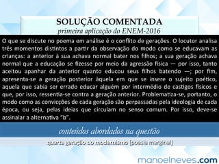 SOLUÇÃO COMENTADA
primeira aplicação do ENEM-2016
O	que	se	discute	no	poema	em	análise	é	o	conﬂito	de	gerações.	O	locutor	analisa	
três	momentos	disCntos	a	parCr	da	observação	do	modo	como	se	educavam	as	
crianças:	a	anterior	à	sua	achava	normal	bater	nos	ﬁlhos;	a	sua	geração	achava	
normal	que	a	educação	se	ﬁzesse	por	meio	da	agressão	usica	—	por	isso,	tanto	
aceitou	 apanhar	 da	 anterior	 quanto	 educou	 seus	 ﬁlhos	 batendo	 —;	 por	 ﬁm,	
apresenta-se	 a	 geração	 posterior	 àquela	 em	 que	 se	 insere	 o	 sujeito	 poéCco,	
aquela	que	sabia	ser	errado	educar	alguém	por	intermédio	de	casCgos	usicos	e	
que,	por	isso,	ressenCa-se	contra	a	geração	anterior.	ProblemaCza-se,	portanto,	o	
modo	como	as	convicções	de	cada	geração	são	perpassadas	pela	ideologia	de	cada	
época,	 ou	 seja,	 pelas	 ideias	 que	 circulam	 no	 senso	 comum.	 Por	 isso,	 deve-se	
assinalar	a	alternaCva	“b”.		
conteúdos abordados na questão
quarta	geração	do	modernismo	[poesia	marginal]	
 