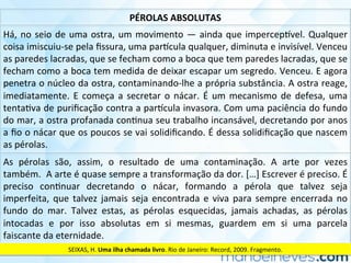 PÉROLAS	ABSOLUTAS	
Há,	no	seio	de	uma	ostra,	um	movimento	—	ainda	que	impercep]vel.	Qualquer	
coisa	imiscuiu-se	pela	ﬁssura,	uma	par]cula	qualquer,	diminuta	e	invisível.	Venceu	
as	paredes	lacradas,	que	se	fecham	como	a	boca	que	tem	paredes	lacradas,	que	se	
fecham	como	a	boca	tem	medida	de	deixar	escapar	um	segredo.	Venceu.	E	agora	
penetra	o	núcleo	da	ostra,	contaminando-lhe	a	própria	substância.	A	ostra	reage,	
imediatamente.	E	começa	a	secretar	o	nácar.	É	um	mecanismo	de	defesa,	uma	
tentaCva	de	puriﬁcação	contra	a	par]cula	invasora.	Com	uma	paciência	do	fundo	
do	mar,	a	ostra	profanada	conCnua	seu	trabalho	incansável,	decretando	por	anos	
a	ﬁo	o	nácar	que	os	poucos	se	vai	solidiﬁcando.	É	dessa	solidiﬁcação	que	nascem	
as	pérolas.	
As	 pérolas	 são,	 assim,	 o	 resultado	 de	 uma	 contaminação.	 A	 arte	 por	 vezes	
também.		A	arte	é	quase	sempre	a	transformação	da	dor.	[…]	Escrever	é	preciso.	É	
preciso	 conCnuar	 decretando	 o	 nácar,	 formando	 a	 pérola	 que	 talvez	 seja	
imperfeita,	que	talvez	jamais	seja	encontrada	e	viva	para	sempre	encerrada	no	
fundo	 do	 mar.	 Talvez	 estas,	 as	 pérolas	 esquecidas,	 jamais	 achadas,	 as	 pérolas	
intocadas	 e	 por	 isso	 absolutas	 em	 si	 mesmas,	 guardem	 em	 si	 uma	 parcela	
faiscante	da	eternidade.	
SEIXAS,	H.	Uma	ilha	chamada	livro.	Rio	de	Janeiro:	Record,	2009.	Fragmento.	
 