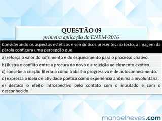 QUESTÃO 09
primeira aplicação do ENEM-2016
Considerando	os	aspectos	estéCcos	e	semânCcos	presentes	no	texto,	a	imagem	da	
pérola	conﬁgura	uma	percepção	que	
a)	reforça	o	valor	do	sofrimento	e	do	esquecimento	para	o	processo	criaCvo.	
b)	ilustra	o	conﬂito	entre	a	procura	do	novo	e	a	rejeição	ao	elemento	exóCco.	
c)	concebe	a	criação	literária	como	trabalho	progressivo	e	de	autoconhecimento.	
d)	expressa	a	ideia	de	aCvidade	poéCca	como	experiência	anônima	a	involuntária.	
e)	 destaca	 o	 efeito	 introspecCvo	 pelo	 contato	 com	 o	 inusitado	 e	 com	 o	
desconhecido.	
 