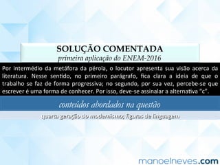 SOLUÇÃO COMENTADA
primeira aplicação do ENEM-2016
Por	intermédio	da	metáfora	da	pérola,	o	locutor	apresenta	sua	visão	acerca	da	
literatura.	 Nesse	 senCdo,	 no	 primeiro	 parágrafo,	 ﬁca	 clara	 a	 ideia	 de	 que	 o	
trabalho	se	faz	de	forma	progressiva;	no	segundo,	por	sua	vez,	percebe-se	que	
escrever	é	uma	forma	de	conhecer.	Por	isso,	deve-se	assinalar	a	alternaCva	“c”.	
conteúdos abordados na questão
quarta	geração	do	modernismo;	ﬁguras	de	linguagem	
 