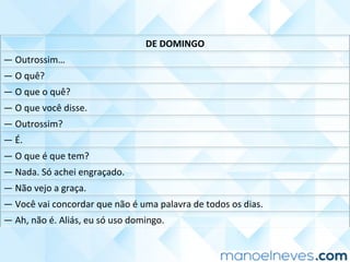DE	DOMINGO	
—	Outrossim…	
—	O	quê?	
—	O	que	o	quê?	
—	O	que	você	disse.	
—	Outrossim?	
—	É.	
—	O	que	é	que	tem?	
—	Nada.	Só	achei	engraçado.	
—	Não	vejo	a	graça.	
—	Você	vai	concordar	que	não	é	uma	palavra	de	todos	os	dias.	
—	Ah,	não	é.	Aliás,	eu	só	uso	domingo.	
 