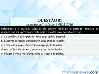 QUESTÃO 01
primeira aplicação do ENEM-2016
Referindo-se	 a	 práCcas	 culturais	 de	 origem	 nipônica,	 o	 narrador	 registra	 as	
reações	que	elas	provocam	na	família	e	mostra	um	contexto	em	que	
a)	a	obediência	ao	imperador	leva	ao	pres]gio	pessoal.	
b)	as	novas	gerações	abandonam	seus	anCgos	hábitos.	
c)	a	refeição	é	o	que	determina	a	agregação	familiar.	
d)	os	conﬂitos	de	gênero	tendem	a	ser	neutralizados.	
e)	o	lugar	à	mesa	metaforiza	uma	estrutura	de	poder.	
 