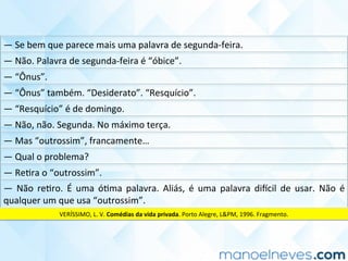 —	Se	bem	que	parece	mais	uma	palavra	de	segunda-feira.	
—	Não.	Palavra	de	segunda-feira	é	“óbice”.	
—	“Ônus”.	
—	“Ônus”	também.	“Desiderato”.	“Resquício”.	
—	“Resquício”	é	de	domingo.	
—	Não,	não.	Segunda.	No	máximo	terça.	
—	Mas	“outrossim”,	francamente…	
—	Qual	o	problema?	
—	ReCra	o	“outrossim”.	
—	 Não	 reCro.	 É	 uma	 óCma	 palavra.	 Aliás,	 é	 uma	 palavra	 diucil	 de	 usar.	 Não	 é	
qualquer	um	que	usa	“outrossim”.	
VERÍSSIMO,	L.	V.	Comédias	da	vida	privada.	Porto	Alegre,	L&PM,	1996.	Fragmento.	
 