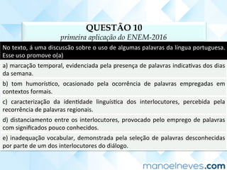 QUESTÃO 10
primeira aplicação do ENEM-2016
No	texto,	á	uma	discussão	sobre	o	uso	de	algumas	palavras	da	língua	portuguesa.	
Esse	uso	promove	o(a)	
a)	marcação	temporal,	evidenciada	pela	presença	de	palavras	indicaCvas	dos	dias	
da	semana.	
b)	 tom	 humorísCco,	 ocasionado	 pela	 ocorrência	 de	 palavras	 empregadas	 em	
contextos	formais.	
c)	 caracterização	 da	 idenCdade	 linguísCca	 dos	 interlocutores,	 percebida	 pela	
recorrência	de	palavras	regionais.	
d)	distanciamento	entre	os	interlocutores,	provocado	pelo	emprego	de	palavras	
com	signiﬁcados	pouco	conhecidos.	
e)	inadequação	vocabular,	demonstrada	pela	seleção	de	palavras	desconhecidas	
por	parte	de	um	dos	interlocutores	do	diálogo.	
 