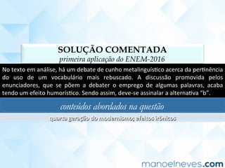 SOLUÇÃO COMENTADA
primeira aplicação do ENEM-2016
No	texto	em	análise,	há	um	debate	de	cunho	metalinguísCco	acerca	da	perCnência	
do	 uso	 de	 um	 vocabulário	 mais	 rebuscado.	 A	 discussão	 promovida	 pelos	
enunciadores,	 que	 se	 põem	 a	 debater	 o	 emprego	 de	 algumas	 palavras,	 acaba	
tendo	um	efeito	humorísCco.	Sendo	assim,	deve-se	assinalar	a	alternaCva	“b”.	
conteúdos abordados na questão
quarta	geração	do	modernismo;	efeitos	irônicos	
 