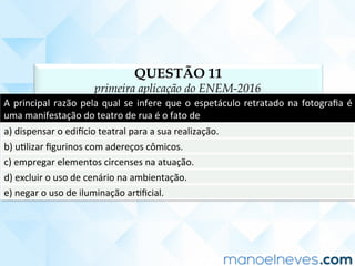 QUESTÃO 11
primeira aplicação do ENEM-2016
A	principal	razão	pela	qual	se	infere	que	o	espetáculo	retratado	na	fotograﬁa	é	
uma	manifestação	do	teatro	de	rua	é	o	fato	de	
a)	dispensar	o	ediucio	teatral	para	a	sua	realização.	
b)	uClizar	ﬁgurinos	com	adereços	cômicos.	
c)	empregar	elementos	circenses	na	atuação.	
d)	excluir	o	uso	de	cenário	na	ambientação.	
e)	negar	o	uso	de	iluminação	arCﬁcial.	
 