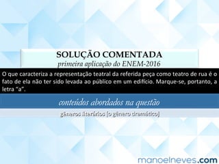 SOLUÇÃO COMENTADA
primeira aplicação do ENEM-2016
O	que	caracteriza	a	representação	teatral	da	referida	peça	como	teatro	de	rua	é	o	
fato	de	ela	não	ter	sido	levada	ao	público	em	um	ediucio.	Marque-se,	portanto,	a	
letra	“a”.	
conteúdos abordados na questão
gêneros	literários	[o	gênero	dramáCco]	
 