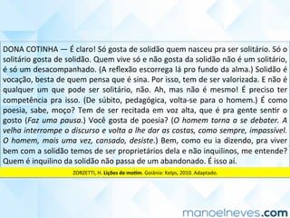 DONA	COTINHA	—	É	claro!	Só	gosta	de	solidão	quem	nasceu	pra	ser	solitário.	Só	o	
solitário	gosta	de	solidão.	Quem	vive	só	e	não	gosta	da	solidão	não	é	um	solitário,	
é	só	um	desacompanhado.	(A	reﬂexão	escorrega	lá	pro	fundo	da	alma.)	Solidão	é	
vocação,	besta	de	quem	pensa	que	é	sina.	Por	isso,	tem	de	ser	valorizada.	E	não	é	
qualquer	 um	 que	 pode	 ser	 solitário,	 não.	 Ah,	 mas	 não	 é	 mesmo!	 É	 preciso	 ter	
competência	pra	isso.	(De	súbito,	pedagógica,	volta-se	para	o	homem.)	É	como	
poesia,	sabe,	moço?	Tem	de	ser	recitada	em	voz	alta,	que	é	pra	gente	senCr	o	
gosto	(Faz	uma	pausa.)	Você	gosta	de	poesia?	(O	homem	torna	a	se	debater.	A	
velha	interrompe	o	discurso	e	volta	a	lhe	dar	as	costas,	como	sempre,	impassível.	
O	homem,	mais	uma	vez,	cansado,	desiste.)	Bem,	como	eu	ia	dizendo,	pra	viver	
bem	com	a	solidão	temos	de	ser	proprietários	dela	e	não	inquilinos,	me	entende?	
Quem	é	inquilino	da	solidão	não	passa	de	um	abandonado.	É	isso	aí.	
ZORZETTI,	H.	Lições	de	mo<m.	Goiânia:	Kelps,	2010.	Adaptado.	
 