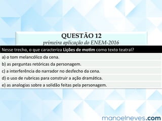 QUESTÃO 12
primeira aplicação do ENEM-2016
Nesse	trecho,	o	que	caracteriza	Lições	de	mo<m	como	texto	teatral?	
a)	o	tom	melancólico	da	cena.	
b)	as	perguntas	retóricas	da	personagem.	
c)	a	interferência	do	narrador	no	desfecho	da	cena.	
d)	o	uso	de	rubricas	para	construir	a	ação	dramáCca.	
e)	as	analogias	sobre	a	solidão	feitas	pela	personagem.	
 