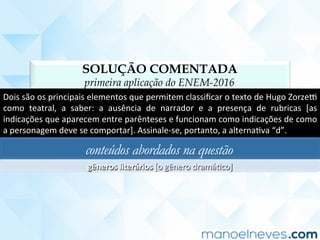 SOLUÇÃO COMENTADA
primeira aplicação do ENEM-2016
Dois	são	os	principais	elementos	que	permitem	classiﬁcar	o	texto	de	Hugo	Zorze‡	
como	 teatral,	 a	 saber:	 a	 ausência	 de	 narrador	 e	 a	 presença	 de	 rubricas	 [as	
indicações	que	aparecem	entre	parênteses	e	funcionam	como	indicações	de	como	
a	personagem	deve	se	comportar].	Assinale-se,	portanto,	a	alternaCva	“d”.	
conteúdos abordados na questão
gêneros	literários	[o	gênero	dramáCco]	
 