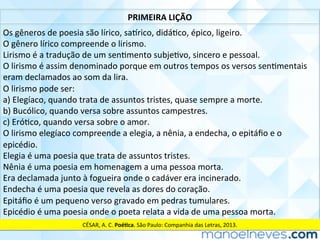 PRIMEIRA	LIÇÃO	
Os	gêneros	de	poesia	são	lírico,	sa]rico,	didáCco,	épico,	ligeiro.	
O	gênero	lírico	compreende	o	lirismo.	
Lirismo	é	a	tradução	de	um	senCmento	subjeCvo,	sincero	e	pessoal.	
O	lirismo	é	assim	denominado	porque	em	outros	tempos	os	versos	senCmentais	
eram	declamados	ao	som	da	lira.	
O	lirismo	pode	ser:	
a)	Elegíaco,	quando	trata	de	assuntos	tristes,	quase	sempre	a	morte.	
b)	Bucólico,	quando	versa	sobre	assuntos	campestres.	
c)	EróCco,	quando	versa	sobre	o	amor.	
O	lirismo	elegíaco	compreende	a	elegia,	a	nênia,	a	endecha,	o	epitáﬁo	e	o	
epicédio.	
Elegia	é	uma	poesia	que	trata	de	assuntos	tristes.	
Nênia	é	uma	poesia	em	homenagem	a	uma	pessoa	morta.	
Era	declamada	junto	à	fogueira	onde	o	cadáver	era	incinerado.	
Endecha	é	uma	poesia	que	revela	as	dores	do	coração.	
Epitáﬁo	é	um	pequeno	verso	gravado	em	pedras	tumulares.	
Epicédio	é	uma	poesia	onde	o	poeta	relata	a	vida	de	uma	pessoa	morta.	
CÉSAR,	A.	C.	Poé<ca.	São	Paulo:	Companhia	das	Letras,	2013.	
 