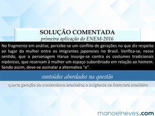 SOLUÇÃO COMENTADA
primeira aplicação do ENEM-2016
No	fragmento	em	análise,	percebe-se	um	conﬂito	de	gerações	no	que	diz	respeito	
ao	 lugar	 da	 mulher	 entre	 os	 imigrantes	 japoneses	 no	 Brasil.	 Veriﬁca-se,	 nesse	
senCdo,	 que	 a	 personagem	 Haruo	 insurge-se	 contra	 os	 costumes	 tradicionais	
nipônicos,	que	reservam	à	mulher	um	espaço	subordinado	em	relação	ao	homem.	
Sendo	assim,	deve-se	assinalar	a	alternaCva	“e”.	
conteúdos abordados na questão
quarta	geração	do	modernismo	brasileiro;	o	imigrante	na	literatura	brasileira	
 